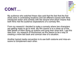 CONT…	My audience who watched these clips said that the fast that the first shots were in contrasting locations and set different scenes both films introduced action and comedy with the second shot which means that both films met the audience expectations of a comedy film.	From my research I decided to make a comedy where two characters are getting ready to go to work. My film zooms in to a close up of the little details of them doing up buttons and tying their shoe lace. I got this idea from  my research of Anchorman as this seems to be a way of creating a more laid back and comical view of a situation.	Another typical media convention is to use both costume and miss-en-scene to complement each other.