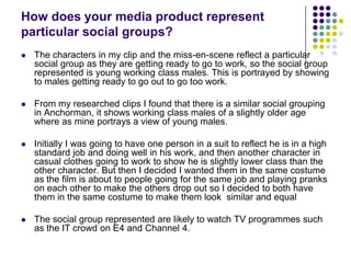 How does your media product represent particular social groups? The characters in my clip and the miss-en-scene reflect a particular social group as they are getting ready to go to work, so the social group represented is young working class males. This is portrayed by showing to males getting ready to go out to go too work. From my researched clips I found that there is a similar social grouping in Anchorman, it shows working class males of a slightly older age where as mine portrays a view of young males. Initially I was going to have one person in a suit to reflect he is in a high standard job and doing well in his work, and then another character in casual clothes going to work to show he is slightly lower class than the other character. But then I decided I wanted them in the same costume as the film is about to people going for the same job and playing pranks on each other to make the others drop out so I decided to both have them in the same costume to make them look  similar and equalThe social group represented are likely to watch TV programmes such as the IT crowd on E4 and Channel 4. 