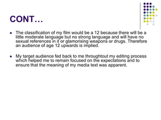 CONT…The classification of my film would be a 12 because there will be a little moderate language but no strong language and will have no sexual references in it or glamorising weapons or drugs. Therefore an audience of age 12 upwards is implied.My target audience fed back to me throughtout my editing process which helped me to remain focused on the expectations and to ensure that the meaning of my media text was apparent.