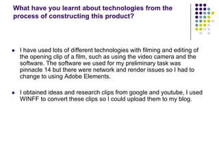 What have you learnt about technologies from the process of constructing this product?I have used lots of different technologies with filming and editing of the opening clip of a film, such as using the video camera and the software. The software we used for my preliminary task was pinnacle 14 but there were network and render issues so I had to change to using Adobe Elements. I obtained ideas and research clips from google and youtube, I used WINFF to convert these clips so I could upload them to my blog. 