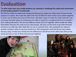 Evaluation“In what ways does your media product use, develop or challenge the codes and conventions of real media products?”(continued)We tried to make the video look amateurish because it makes the video even funnier for the audience to watch. We made the video with lots of different shots which were edited together in short cuts to follow the lyrics of the music. We didn't want to make the video look like a lot of money has been spent on it because our video is made for a unsigned artist so it shouldn't look really professional. We also put different beats and cuts together which made the video flow better because the song runs at a fast tempo. We also cut the shots to go with the beat and lyrics to make the video look like it is cut at a precise time. We compared our video to another amateur video to see how similar it is. We compared it with the Bruno mars video- the lazy song. It looks very similar but the difference is the Bruno mars video was shot as one scene and ours is lots of shots and cuts put together.