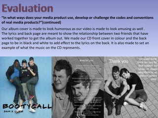 Evaluation“In what ways does your media product use, develop or challenge the codes and conventions of real media products?”(continued)Our album cover is made to look humorous as our video is made to look amusing as well . The lyrics and back page are meant to show the relationship between two friends that have worked together to get the album out. We made our CD front cover in colour and the back page to be in black and white to add effect to the lyrics on the back. It is also made to set an example of what the music on the CD represents. 