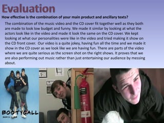 EvaluationHow effective is the combination of your main product and ancillary texts?The combination of the music video and the CD cover fit together well as they both are made to look low budget and funny. We made it similar by looking at what the actors look like in the video and made it look the same on the CD cover. We kept looking at what our personalities were like in the video and tried making it show on the CD front cover.  Our video is a quite jokey, having fun all the time and we made it show in the CD cover as we look like we are having fun. There are parts of the video where we are quite serious as the screen shot on the right shows. It proves that we are also performing out music rather than just entertaining our audience by messing about.