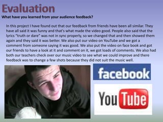 EvaluationWhat have you learned from your audience feedback?In this project I have found out that our feedback from friends have been all similar. They have all said it was funny and that's what made the video good. People also said that the lyrics “truth or dare” was not in sync properly, so we changed that and then showed them again and they said it was better. We also put our video on YouTube and we got a comment from someone saying it was good. We also put the video on face book and got our friends to have a look at it and comment on it, we got loads of comments. We also had both our teachers check over our music video to see what we could improve and there feedback was to change a few shots because they did not suit the music well. 