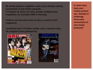 In what ways does your media product use, develop or challenge forms and conventions of real media products?  My media product, magazine, used many already existing conventions of real media products.I’ve based my layout on many already existing music magazines, for example; NME or Kerrang. I tried to use the same style as they’ve used for their magazines.I predicted that if I’ll follow similar rules, it should make my magazine look professional.  