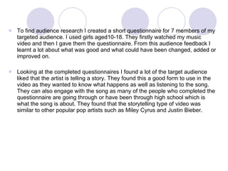 To find audience research I created a short questionnaire for 7 members of my targeted audience. I used girls aged10-18. They firstly watched my music video and then I gave them the questionnaire. From this audience feedback I learnt a lot about what was good and what could have been changed, added or improved on. Looking at the completed questionnaires I found a lot of the target audience liked that the artist is telling a story. They found this a good form to use in the video as they wanted to know what happens as well as listening to the song. They can also engage with the song as many of the people who completed the questionnaire are going through or have been through high school which is what the song is about. They found that the storytelling type of video was similar to other popular pop artists such as Miley Cyrus and Justin Bieber.  