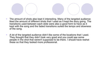 The amount of shots also kept it interesting. Many of the targeted audience liked the amount of different shots that I used as it kept the story going. The transitions used between each slide were also a good form to have as it kept with the song and the faded transitions suited the tempo and slowness of the song. A lot of the targeted audience didn’t like some of the locations that I used. They thought that they didn’t look very good and you could see some people in the shot that weren't supposed to be there. I should have reshot these so that they looked more professional. 