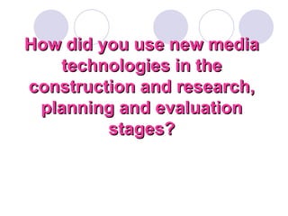 How did you use new media technologies in the construction and research, planning and evaluation stages? 