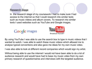 Research Stage In  the research stage of my coursework I had to make sure I had access to the internet so that I could research into similar texts such as music videos and album covers. To research into similar texts I used websites such as YouTube and Google images.  By using YouTube I was able to use the search box to type in music videos that I  wanted to watch. I was able to watch these music videos which allowed me to analyse typical conventions and also gave me ideas for my own music video.  I was also able to look at different record companies which would sign my artist. Without being able to use the internet I would not have been able to do a lot of audience research and would have had to base my music video from my own primary research of questionnaires and interviews with the targeted audience.  