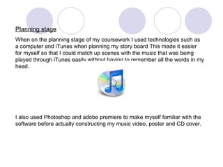 Planning stage When on the planning stage of my coursework I used technologies such as a computer and iTunes when planning my story board This made it easier for myself so that I could match up scenes with the music that was being played through iTunes easily without having to remember all the words in my head.  I also used Photoshop and adobe premiere to make myself familiar with the software before actually constructing my music video, poster and CD cover. 