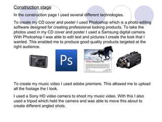 Construction stage In the construction page I used several different technologies. To create my CD cover and poster I used Photoshop which is a photo editing software designed for creating professional looking products. To take the photos used in my CD cover and poster I used a Samsung digital camera. With Photoshop I was able to edit text and pictures t create the look that I wanted. This enabled me to produce good quality products targeted at the right audience.  To create my music video I used adobe premiere. This allowed me to upload all the footage the I took. I used a Sony HD video camera to shoot my music video. With this I also used a tripod which held the camera and was able to move this about to create different angled shots. 