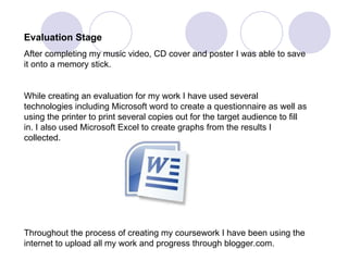 Evaluation Stage After completing my music video, CD cover and poster I was able to save it onto a memory stick. While creating an evaluation for my work I have used several technologies including Microsoft word to create a questionnaire as well as using the printer to print several copies out for the target audience to fill in. I also used Microsoft Excel to create graphs from the results I collected.  Throughout the process of creating my coursework I have been using the internet to upload all my work and progress through blogger.com. 