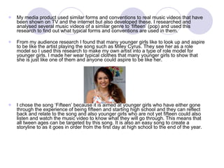 My media product used similar forms and conventions to real music videos that have been shown on TV and the internet but also developed these. I researched and analysed several music videos of a similar genre to ‘fifteen’ (pop) and used this research to find out what typical forms and conventions are used in them.  From my audience research I found that many younger girls like to look up and aspire to be like the artist playing the song such as Miley Cyrus. They see her as a role model so I used this research to make my own artist into a type of role model for younger girls. I made her wear typical clothes that many younger girls to show that she is just like one of them and anyone could aspire to be like her.  I chose the song ‘Fifteen’ because it is aimed at younger girls who have either gone through the experience of being fifteen and starting high school and they can reflect back and relate to the song and also younger girls who are not yet fifteen could also listen and watch the music video to know what they will go through. This means that all tween ages can be targeted by this song. It is also an easy song to create a storyline to as it goes in order from the first day at high school to the end of the year.  