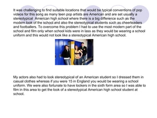 It was challenging to find suitable locations that would be typical conventions of pop videos for this song as many teen pop artists are American and are set usually a stereotypical  American high school where there is a big difference such as the modern look of the school and also the stereotypical students such as cheerleaders and footballers. To overcome this problem I had to use the most modern part of the school and film only when school kids were in lass as they would be wearing a school uniform and this would not look like a stereotypical American high school. My actors also had to look stereotypical of an American student so I dressed them in casual clothes whereas if you were 15 in England you would be wearing a school uniform. We were also fortunate to have lockers in the sixth form area so I was able to film in this area to get the look of a stereotypical American high school student at school. 