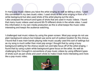 In many pop music videos you have the artist singing as well as telling a story. I used this convention in my own music video. I used shots of the artist singing in front of a white background but also used shots of the artist playing out the story. I also analysed the amount and types of shots that are used in music videos. I found that many music videos used around 60-70 different shots in the whole video. I used this information in my own media production as this is what keeps the music video interesting and keeps the audience watching.  I challenged real music videos by using the green screen. Most pop songs do not use plain background colours but instead use some sort of outdoor location for the chorus. I found that it was main bands playing indie music usually used this sort of settings but as my song is much softer than most pop songs I thought that by using a busy background setting for the chorus would ruin and take focus off of the artist singing. I found that by using a plain white background gave focus on the artist. As well as challenging this I brought in conventions of pop music videos by using different types of shots such as pan shots and zoom shots to make it look more interesting and more like a pop music video.  