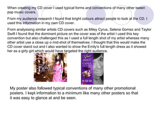 When creating my CD cover I used typical forms and conventions of many other tween pop music covers. From my audience research I found that bright colours attract people to look at the CD. I used this information in my own CD cover. From analysising similar artists CD covers such as Miley Cyrus, Selena Gomez and Taylor Swift I found that the dominant picture on the cover was of the artist I used this key convention but also challenged this as I used a full length shot of my artist whereas many other artist use a close up o mid-shot of themselves. I thought that this would make the CD cover stand out and I also wanted to show the Emily's full length dress as it showed her as a girly girl which would have targeted the right audience.  My poster also followed typical conventions of many other promotional posters. I kept information to a minimum like many other posters so that it was easy to glance at and be seen.  