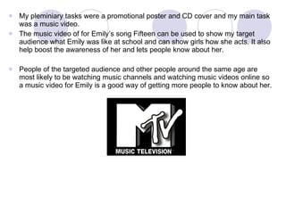 My pleminiary tasks were a promotional poster and CD cover and my main task was a music video. The music video of for Emily’s song Fifteen can be used to show my target audience what Emily was like at school and can show girls how she acts. It also help boost the awareness of her and lets people know about her. People of the targeted audience and other people around the same age are most likely to be watching music channels and watching music videos online so a music video for Emily is a good way of getting more people to know about her.  