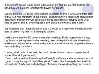If people are seeing Emily music video out on TV and the internet and like the song they will be more tempted into buying her album. Making sure the CD cover looks good is important as this is what will attract them to buy it. It was important to make sure I captured Emily’s image and showed her personality through the CD cover as pictures are often stereotyped as to what type of person she is. By giving her a pink dress it shows that she is girly. It is important that I kept my poster and CD cover to a theme as this shows what type of person my artist is. I used girly colours. Making sure that the CD cover and poster promoted Emily properly was a very key factor as young teens today are very used to illegal downloads I needed to make sure that my album cover and poster would convince the targeted audience to actually buy the album Looking at all parts of my task, the music video, album cover and promotional poster all work together well.  I have made sure that I have targeted the right audience and also made sure that I gave the right image of Emily through all 3 tasks. I kept to a girly theme which showed who Emily was and what type of people she was targeting her music at. 
