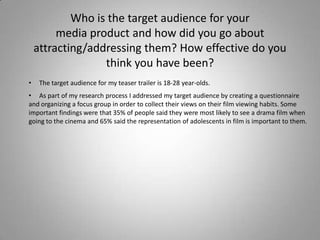 Who is the target audience for yourmedia product and how did you go about attracting/addressing them? How effective do you think you have been?     The target audience for my teaser trailer is 18-28 year-olds. 
