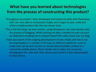 What have you learned about technologies from the process of constructing this product? Throughout my project I have developed and honed my skills with Photoshop and I am now able to manipulate shapes and images to plan, build and refine a media product like the one shown here. This is the first blog I’ve ever written, using Wordpress I am now familiar with the process of blogging. Whilst writing my blog I created my own account on Slideshare enabling me to embed PowerPoint slide shows into my blog. I have also learnt of the ongoing development of new media and how it can be downloaded in a number of formats on different platforms; such as codes that can be sent via text to receive downloadable content to a consumers mobile phone. Much similar are Q codes; the consumer photographs the code with their phone and content is then downloaded to their device. 