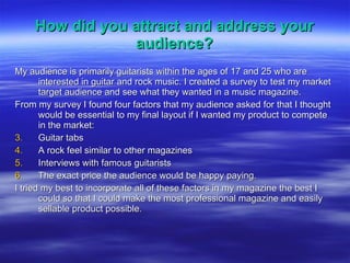 How did you attract and address your audience? My audience is primarily guitarists within the ages of 17 and 25 who are interested in guitar and rock music. I created a survey to test my market target audience and see what they wanted in a music magazine. From my survey I found four factors that my audience asked for that I thought would be essential to my final layout if I wanted my product to compete in the market: Guitar tabs A rock feel similar to other magazines Interviews with famous guitarists The exact price the audience would be happy paying. I tried my best to incorporate all of these factors in my magazine the best I could so that I could make the most professional magazine and easily sellable product possible. 