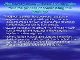 What have you learned about technologies from the process of constructing this product? Throughout my project I have developed many skills in magazine creation and photoshop editing, I can now minipulate images however I want and create professional standard magazines with the skills available. I have also learnt about the different types of media available such as websites and magazines and how they link together in modern magazines. I have also learnt a lot about using blogs and the positives that it brings to your production, I can look through all of the work that I have done throughout the year and see the progress that I have made throughout the year. 
