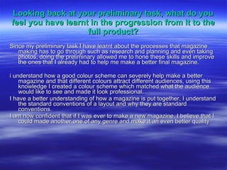 Looking back at your preliminary task, what do you feel you have learnt in the progression from it to the full product? Since my preliminary task I have learnt about the processes that magazine making has to go through such as research and planning and even taking photos, doing the preliminary allowed me to hone these skills and improve the ones that I already had to help me make a better final magazine. i understand how a good colour scheme can severely help make a better magazine and that different colours attract different audiences, using this knowledge I created a colour scheme which matched what the audience would like to see and made it look professional.  I have a better understanding of how a magazine is put together, I understand the standard conventions of a layout and why they are standard conventions. I am now confident that if I was ever to make a new magazine, I believe that I could made another one of any genre and make it an even better quality 