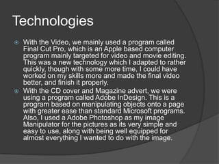 TechnologiesWith the Video, we mainly used a program called Final Cut Pro, which is an Apple based computer program mainly targeted for video and movie editing. This was a new technology which I adapted to rather quickly, though with some more time, I could have worked on my skills more and made the final video better, and finish it properly. With the CD cover and Magazine advert, we were using a program called Adobe InDesign. This is a program based on manipulating objects onto a page with greater ease than standard Microsoft programs. Also, I used a Adobe Photoshop as my image Manipulator for the pictures as its very simple and easy to use, along with being well equipped for almost everything I wanted to do with the image. 