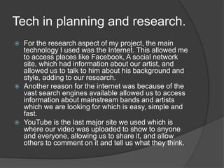 Tech in planning and research.For the research aspect of my project, the main technology I used was the Internet. This allowed me to access places like Facebook, A social network site, which had information about our artist, and allowed us to talk to him about his background and style, adding to our research. Another reason for the internet was because of the vast search engines available allowed us to access information about mainstream bands and artists which we are looking for which is easy, simple and fast. YouTube is the last major site we used which is where our video was uploaded to show to anyone and everyone, allowing us to share it, and allow others to comment on it and tell us what they think. 