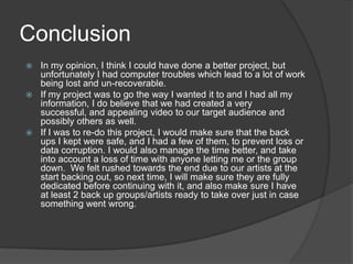 ConclusionIn my opinion, I think I could have done a better project, but unfortunately I had computer troubles which lead to a lot of work being lost and un-recoverable. If my project was to go the way I wanted it to and I had all my information, I do believe that we had created a very successful, and appealing video to our target audience and possibly others as well. If I was to re-do this project, I would make sure that the back ups I kept were safe, and I had a few of them, to prevent loss or data corruption. I would also manage the time better, and take into account a loss of time with anyone letting me or the group down.  We felt rushed towards the end due to our artists at the start backing out, so next time, I will make sure they are fully dedicated before continuing with it, and also make sure I have at least 2 back up groups/artists ready to take over just in case something went wrong. 