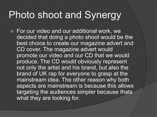Photo shoot and Synergy For our video and our additional work, we decided that doing a photo shoot would be the best choice to create our magazine advert and CD cover. The magazine advert would promote our video and our CD that we would produce. The CD would obviously represent not only the artist and his brand, but also the brand of UK rap for everyone to grasp at the mainstream idea. The other reason why both aspects are mainstream is because this allows targeting the audiences simpler because thats what they are looking for. 