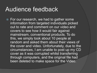Audience feedbackFor our research, we had to gather some information from targeted individuals picked out to rate and comment on our video and covers to see how it would fair against mainstream, conventional products. To do this, we simply took about 10 people at random and asked them about their views of the cover and video. Unfortunately, due to the circumstances, I am unable to post up my CD cover as it was corrupted whilst transferring through computers, and the original file had been deleted to make space for the Video. 