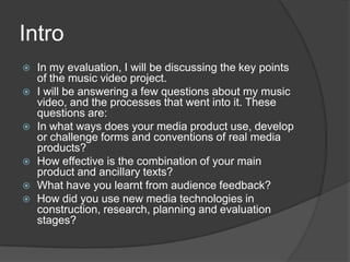 IntroIn my evaluation, I will be discussing the key points of the music video project. I will be answering a few questions about my music video, and the processes that went into it. These questions are:In what ways does your media product use, develop or challenge forms and conventions of real media products?How effective is the combination of your main product and ancillary texts?What have you learnt from audience feedback?How did you use new media technologies in construction, research, planning and evaluation stages?