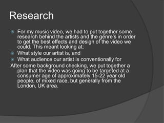 Research	For my music video, we had to put together some research behind the artists and the genre’s in order to get the best effects and design of the video we could. This meant looking at;What style our artist is, andWhat audience our artist is conventionally forAfter some background checking, we put together a plan that the video was going to be targeted at a consumer age of approximately 15-22 year old people, of mixed race, but generally from the London, UK area. 