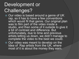 Development or Challenges?Our video is based around a genre of UK rap, so it has to have a few conventions which would fit that genre. Our original plan was to film part of the video inside a studio, and then some of it outside to give it a bit of contrast and difference. But unfortunately, due to time and previous artists letting us down, we didn’t manage to complete the video to the best we could. Our video was meant to develop on the Idea of  Rap artists from the UK, where most of it is about the money they earn.