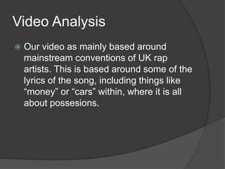 Video AnalysisOur video as mainly based around mainstream conventions of UK rap artists. This is based around some of the lyrics of the song, including things like “money” or “cars” within, where it is all about possesions. 