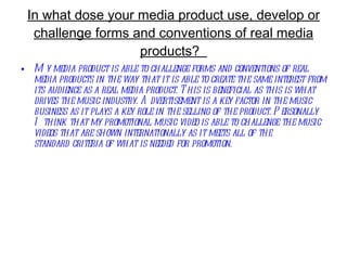 In what dose your media product use, develop or challenge forms and conventions of real media products?  My media product is able to challenge forms and conventions of real media products in the way that it is able to create the same interest from its audience as a real media product. This is beneficial as this is what drives the music industry. Advertisement is a key factor in the music business as it plays a key role in the selling of the product. Personally I think that my promotional music video is able to challenge the music videos that are shown internationally as it meets all of the standard criteria of what is needed for promotion.    