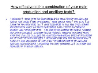 How effective is the combination of your main production and ancillary texts?  Personally I think that the combination of my main product and ancillary texts is very strong. From my briefing, I knew exactly what I had to do. The support of my music video that I have documented in this blog gives a strong structure upon which my music video stands. This is due to the extensive research and preparation that I had done before shooting my video. By digging deep into the project, I have been able to produce a powerful and iconic music video that is able to challenge the mainstream promotional videos of the present day. Without the pre-production I would not have been able to produce what I think is a good music video. Which is why the combination of my ancillary texts and main production have proven to be very successful as I have been told from peers in thorough feedback.   