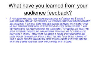 What have you learned from your audience feedback? By uploading my music video to some websites such as Facebook and Youtube, I have been given feedback. This feedback had contained positive and negative comments and suggestions. Although there were some negative comments, this has only given me aims to produce better work in the future. But as for this music video, I was very please with the positive feedback and suggestions. The feedback has taught me about the viewers interests and how important they really are. If i were able to start again, I think I would show the song to a variety of different people and listen to their comments and thoughts about the song. Then whilst planning my video, I would take into consideration what the public views of the song were and what type of genre video they think would go well with the song.  
