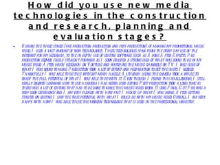 How did you use new media technologies in the construction and research, planning and evaluation stages? During the three stages (pre-production, production and post-production) of making my promotional music video, I used a vast amount of new technologies. These technologies span from the every day use of the internet for my research, to the in depth use of editing software such as Adobe After Effects. Pre-production seemed fairly straight forward as I soon grasped a strong idea of what was going to be in my music video. After much research on Youtube and watching the music channels on TV I was sure of what I was going to make. Production took a lot of effort and preparation to get the shots I needed. Thankfully I was able to do this without much hassle. Although using the camera took a while to grasp the full potential of what I was able to do with it. Even though I found this challenging, I still really enjoyed learning how to use a camera i had never used before. Post-production took a long time as there was a lot of editing that had to be done to make this music video work. Using Final Cut Pro was a very good experience and I am very pleased with how fast I picked up what I was doing. After getting started on editing I saw the true potential with what I could do with my music video. Overall I am very happy with how I was able to use the modern technologie that is used in the professional industry.  
