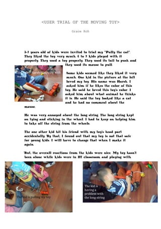 <USER TRIAL OF THE MOVING TOY><br />Grace Roh<br />-4572007169152-3 years old of kids were invited to trial my “Pully the cat”. They liked the toy very much. 6 to 7 kids played with it properly. They used a toy properly. They used its tail to push and they used its mouse to pull. <br />Kid called Harsh is playing with my toy. <br />Some kids seemed like they liked it very much. One kid in the picture at the left loved my toy. His name was Harsh. I asked him if he likes the color of this toy. He said he loved this toy’s color. I asked him about what animal he thinks it is. He said the toy looked like a cat and he had no comment about the mouse. <br />He was very annoyed about the long string. The long string kept on tying and sticking in the wheel. I had to keep on helping him to take off the string from the wheels. <br />The one other kid hit his friend with my toy’s head part accidentally. By that, I found out that my toy is not that safe for young kids. I will have to change that when I make it again.<br />The kid is having a problem with the long stringThe kid is pulling my toy-9144005060952743200502285But, the overall reactions from the kids were nice. My toy hasn't been alone while kids were in DT classroom and playing with our toys. <br />