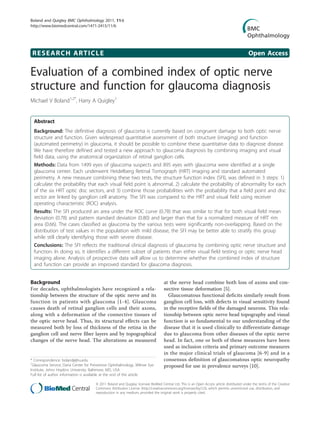 Boland and Quigley BMC Ophthalmology 2011, 11:6
http://www.biomedcentral.com/1471-2415/11/6




 RESEARCH ARTICLE                                                                                                                          Open Access

Evaluation of a combined index of optic nerve
structure and function for glaucoma diagnosis
Michael V Boland1,2*, Harry A Quigley1


  Abstract
  Background: The definitive diagnosis of glaucoma is currently based on congruent damage to both optic nerve
  structure and function. Given widespread quantitative assessment of both structure (imaging) and function
  (automated perimetry) in glaucoma, it should be possible to combine these quantitative data to diagnose disease.
  We have therefore defined and tested a new approach to glaucoma diagnosis by combining imaging and visual
  field data, using the anatomical organization of retinal ganglion cells.
  Methods: Data from 1499 eyes of glaucoma suspects and 895 eyes with glaucoma were identified at a single
  glaucoma center. Each underwent Heidelberg Retinal Tomograph (HRT) imaging and standard automated
  perimetry. A new measure combining these two tests, the structure function index (SFI), was defined in 3 steps: 1)
  calculate the probability that each visual field point is abnormal, 2) calculate the probability of abnormality for each
  of the six HRT optic disc sectors, and 3) combine those probabilities with the probability that a field point and disc
  sector are linked by ganglion cell anatomy. The SFI was compared to the HRT and visual field using receiver
  operating characteristic (ROC) analysis.
  Results: The SFI produced an area under the ROC curve (0.78) that was similar to that for both visual field mean
  deviation (0.78) and pattern standard deviation (0.80) and larger than that for a normalized measure of HRT rim
  area (0.66). The cases classified as glaucoma by the various tests were significantly non-overlapping. Based on the
  distribution of test values in the population with mild disease, the SFI may be better able to stratify this group
  while still clearly identifying those with severe disease.
  Conclusions: The SFI reflects the traditional clinical diagnosis of glaucoma by combining optic nerve structure and
  function. In doing so, it identifies a different subset of patients than either visual field testing or optic nerve head
  imaging alone. Analysis of prospective data will allow us to determine whether the combined index of structure
  and function can provide an improved standard for glaucoma diagnosis.


Background                                                                        at the nerve head combine both loss of axons and con-
For decades, ophthalmologists have recognized a rela-                             nective tissue deformation [5].
tionship between the structure of the optic nerve and its                           Glaucomatous functional deficits similarly result from
function in patients with glaucoma [1-4]. Glaucoma                                ganglion cell loss, with defects in visual sensitivity found
causes death of retinal ganglion cells and their axons,                           in the receptive fields of the damaged neurons. This rela-
along with a deformation of the connective tissues of                             tionship between optic nerve head topography and visual
the optic nerve head. Thus, its structural effects can be                         function is so fundamental to our understanding of the
measured both by loss of thickness of the retina in the                           disease that it is used clinically to differentiate damage
ganglion cell and nerve fiber layers and by topographical                         due to glaucoma from other diseases of the optic nerve
changes of the nerve head. The alterations as measured                            head. In fact, one or both of these measures have been
                                                                                  used as inclusion criteria and primary outcome measures
                                                                                  in the major clinical trials of glaucoma [6-9] and in a
* Correspondence: boland@jhu.edu                                                  consensus definition of glaucomatous optic neuropathy
1
 Glaucoma Service, Dana Center for Preventive Ophthalmology, Wilmer Eye           proposed for use in prevalence surveys [10].
Institute, Johns Hopkins University, Baltimore, MD, USA
Full list of author information is available at the end of the article

                                     © 2011 Boland and Quigley; licensee BioMed Central Ltd. This is an Open Access article distributed under the terms of the Creative
                                     Commons Attribution License (http://creativecommons.org/licenses/by/2.0), which permits unrestricted use, distribution, and
                                     reproduction in any medium, provided the original work is properly cited.
 