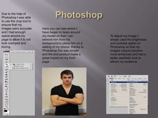 PhotoshopDue to the help of Photoshop I was able to use the crop tool to ensure that my images were accurate and I had enough space around my page to allow it to not look cramped and boring.Here you can see where I have began to lasso around my model so that I can remove him from his background to place him on a setting of my choice, thanks to Photoshop this was simple and the end product made a great impact on my front page.To adjust my image I simply used the brightness and contrast option on Photoshop so that my images colours became more enhanced and had a better aesthetic look to attract my audience.