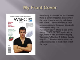 My Front CoverHere is my front cover, as you can see there is a male model on the centre of the page, there is a rugby ball shape next to him. There is numerous small sentences around the page, along with an image of a logo for “Mountain Dew “. There is also a title saying “WSFC SPORT” again with a logo, there is also a sentence saying “Worcester's Number 1 College Sports Mag 2011”. Finally there is a barcode and price situated in the bottom left of the page.