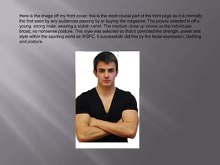 Here is the image off my front cover, this is the most crucial part of the front page as it is normally the first seen by any audiences passing by or buying the magazine. The picture selected is off a young, strong male, wearing a stylish t-shirt. The medium close up shows us the individuals broad, no nonsense posture. This style was selected so that it connoted the strength, power and style within the sporting world as WSFC, it successfully did this by the facial expression, clothing and posture.