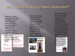 Why has this setup been selected?Here is the editorial box, this is used to make reader feel engaged and personally being spoken to by the editor. The font style is fairly basic so not to get too fancy and take away that rough style that sport has. The signature again boosts that sense of direct involvement, the image as well just gives the speech more of a spoken mode element.Here are the image references to the articles within my magazine, this again is too improve the aesthetics of my magazine along with again helping with the navigation of my magazine. The numbers and their style is slightly stylish to balance out the masculinity keeping it open to both genders.Here are my short sentences with a brief description of what each article will contain, they are accompanied by a page reference number so the magazine is easily navigated. Also the colour of red is used to again show masculinity and the straight, tough style of sport.