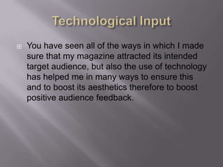 Technological InputYou have seen all of the ways in which I made sure that my magazine attracted its intended target audience, but also the use of technology has helped me in many ways to ensure this and to boost its aesthetics therefore to boost positive audience feedback.