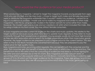 When producing my magazine, I aimed to target the magazine towards young people from ages
14-25 who are into R&B and Hip-Hop music. I chose to target both males and females because if I
were to distribute the magazine worldwide then it wouldn‟t restrict my audience. I aimed for as
big of a audience as possible. I made sure not to make my magazine look similar to other male
magazines, I did this by using female models in the fashion adverts for some rather than males.
However, the model I used was a male and so I created a JD artist which included the male. Also
by using a male on my front cover, this may attract female consumers.

As bass magazine provides current hit singles on the charts and music updates, this relates to the
target audience because young urban fans tend to update music regularly as they listen to music
constantly through their headphones or speakers. Young people usually do not have high income
as they are still in education and so search for budget expenditure rather than more luxury goods.
However, the target audience are prepared to pay a higher price for the current fashion. This also
refers to the Dr Dre Beats headphones advertisement because they are prepared to pay the
higher price for high quality music.
Bass magazine promotes upcoming artists regularly; this can benefit both the consumer and the
artist. The consumer gets the benefit of listening to new music in which they may like and buy. The
benefit from this to the artist is that the consuming of audiences may lead to a future signing for
the artist and soon perhaps be on the hit charts. Bass magazine provides concert dates of
upcoming artists but also popular artists such as Chris Brown. Concerts tend to be invaded by age
groups of 15 to 25 which suit the target audience for this magazine. These age groups tend to buy
concert tickets because they are still young and active which links to the music genre being up
beat.
 