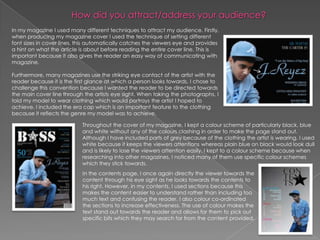 In my magazine I used many different techniques to attract my audience. Firstly,
when producing my magazine cover I used the technique of setting different
font sizes in cover lines, this automatically catches the viewers eye and provides
a hint on what the article is about before reading the entire cover line. This is
important because it also gives the reader an easy way of communicating with
magazine.

Furthermore, many magazines use the striking eye contact of the artist with the
reader because it is the first glance at which a person looks towards. I chose to
challenge this convention because I wanted the reader to be directed towards
the main cover line through the artists eye sight. When taking the photographs, I
told my model to wear clothing which would portrays the artist I hoped to
achieve. I included the era cap which is an important feature to the clothing
because it reflects the genre my model was to achieve.

                           Throughout the cover of my magazine, I kept a colour scheme of particularly black, blue
                           and white without any of the colours clashing in order to make the page stand out.
                           Although I have included parts of grey because of the clothing the artist is wearing. I used
                           white because it keeps the viewers attentions whereas plain blue on black would look dull
                           and is likely to lose the viewers attention easily. I kept to a colour scheme because when
                           researching into other magazines, I noticed many of them use specific colour schemes
                           which they stick towards.
                            In the contents page, I once again directly the viewer towards the
                            content through his eye sight as he looks towards the contents to
                            his right. However, in my contents, I used sections because this
                            makes the content easier to understand rather than including too
                            much text and confusing the reader. I also colour co-ordinated
                            the sections to increase effectiveness. The use of colour makes the
                            text stand out towards the reader and allows for them to pick out
                            specific bits which they may search for from the content provided.
 