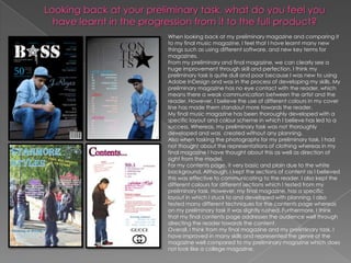 When looking back at my preliminary magazine and comparing it
to my final music magazine, I feel that I have learnt many new
things such as using different software, and new key terms for
magazines.
From my preliminary and final magazine, we can clearly see a
huge improvement through skill and perfection. I think my
preliminary task is quite dull and poor because I was new to using
Adobe InDesign and was in the process of developing my skills. My
preliminary magazine has no eye contact with the reader, which
means there a weak communication between the artist and the
reader. However, I believe the use of different colours in my cover
line has made them standout more towards the reader.
My final music magazine has been thoroughly developed with a
specific layout and colour scheme in which I believe has led to a
success. Whereas, my preliminary task was not thoroughly
developed and was created without any planning.
Also when tasking the photographs for my preliminary task, I had
not thought about the representations of clothing whereas in my
final magazine I have thought about this as well as direction of
sight from the model.
For my contents page, it very basic and plain due to the white
background. Although, I kept the sections of content as I believed
this was effective to communicating to the reader. I also kept the
different colours for different sections which I tested from my
preliminary task. However, my final magazine, has a specific
layout in which I stuck to and developed with planning. I also
tested many different techniques for the contents page whereas
on my preliminary task it was slightly rushed. Furthermore, I think
that my final contents page addresses the audience well through
directing the reader towards the content.
Overall, I think from my final magazine and my preliminary task, I
have improved in many skills and represented the genre of the
magazine well compared to my preliminary magazine which does
not look like a college magazine.
 